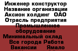 Инженер-конструктор › Название организации ­ Аксион-холдинг, ОАО › Отрасль предприятия ­ Промышленное оборудование › Минимальный оклад ­ 1 - Все города Работа » Вакансии   . Ямало-Ненецкий АО,Муравленко г.
